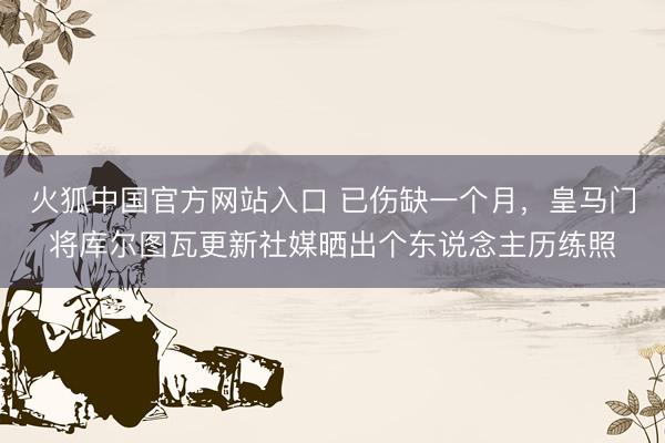 火狐中国官方网站入口 已伤缺一个月,皇马门将库尔图瓦更新社媒晒出个东说念主历练照