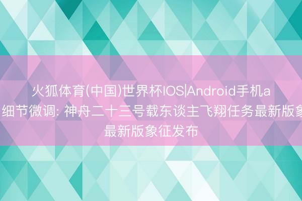 火狐体育(中国)世界杯IOS|Android手机app下载 细节微调: 神舟二十三号载东谈主飞翔任务最新版象征发布