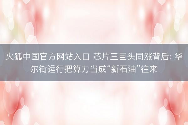火狐中国官方网站入口 芯片三巨头同涨背后: 华尔街运行把算力当成“新石油”往来