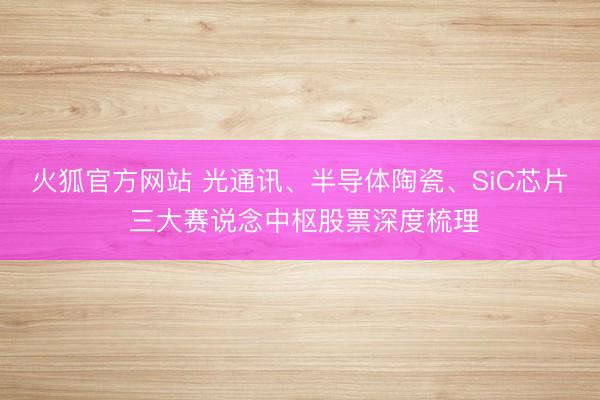 火狐官方网站 光通讯、半导体陶瓷、SiC芯片 三大赛说念中枢股票深度梳理
