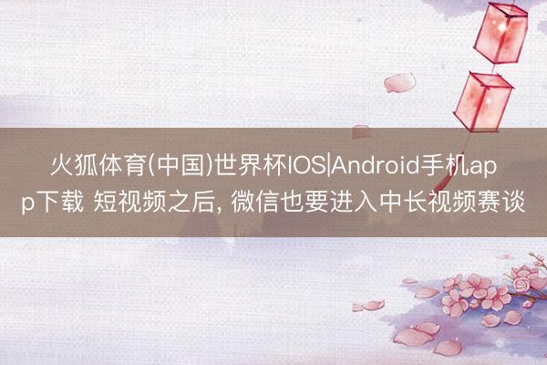 火狐体育(中国)世界杯IOS|Android手机app下载 短视频之后， 微信也要进入中长视频赛谈