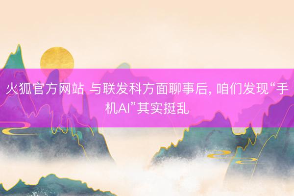 火狐官方网站 与联发科方面聊事后, 咱们发现“手机AI”其实挺乱