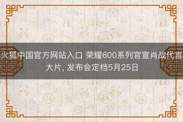 火狐中国官方网站入口 荣耀600系列官宣肖战代言大片， 发布会定档5月25日