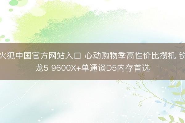 火狐中国官方网站入口 心动购物季高性价比攒机 锐龙5 9600X+单通谈D5内存首选