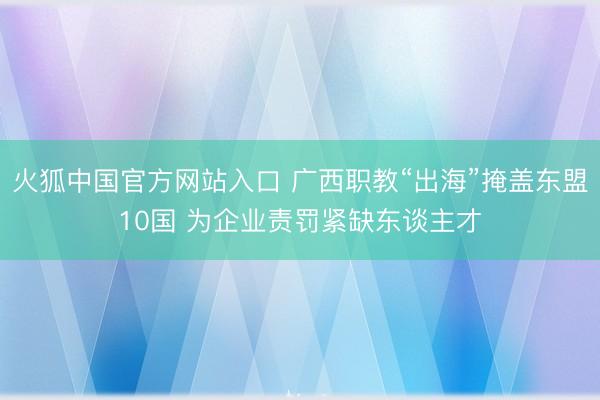 火狐中国官方网站入口 广西职教“出海”掩盖东盟10国 为企业责罚紧缺东谈主才