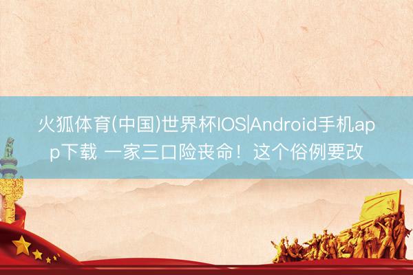 火狐体育(中国)世界杯IOS|Android手机app下载 一家三口险丧命！这个俗例要改