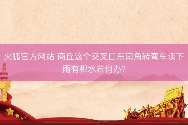 火狐官方网站 商丘这个交叉口东南角转弯车谈下雨有积水若何办？
