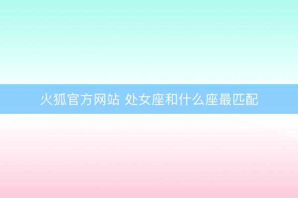 火狐官方网站 处女座和什么座最匹配