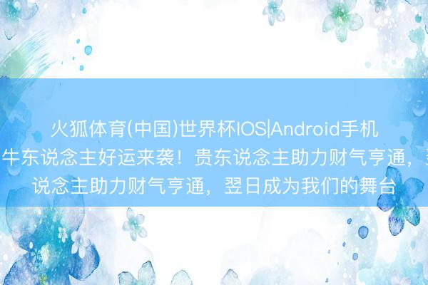 火狐体育(中国)世界杯IOS|Android手机app下载 5月15日属牛东说念主好