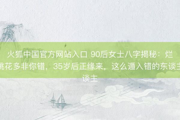 火狐中国官方网站入口 90后女士八字揭秘：烂桃花多非你错，35岁后正缘来，这么遁入错