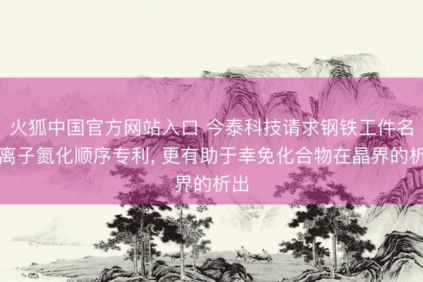 火狐中国官方网站入口 今泰科技请求钢铁工件名义离子氮化顺序专利， 更有助于幸免化合物在晶界的析出