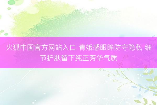 火狐中国官方网站入口 青娥感眼眸防守隐私 细节护肤留下纯正芳华气质