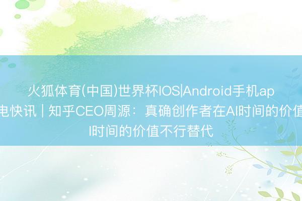 火狐体育(中国)世界杯IOS|Android手机app下载 闪电快讯 | 知乎CEO周源:真确创作者在AI时间的价值不行替代