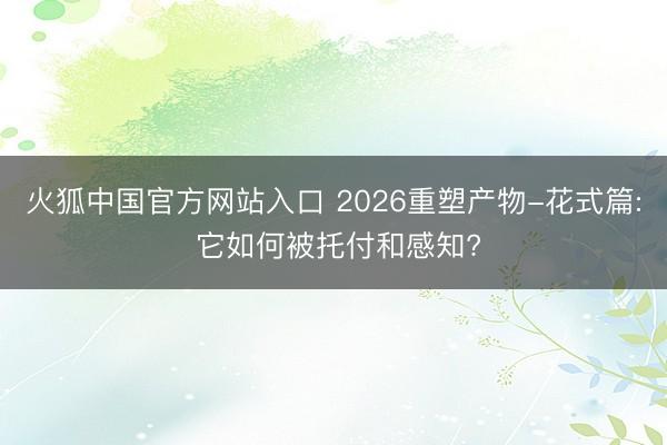 火狐中国官方网站入口 2026重塑产物-花式篇: 它如何被托付和感知?