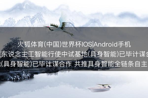 火狐体育(中国)世界杯IOS|Android手机app下载 摩尔线程与国度东说念主工智能行使中试基地(具身智能)已毕计谋合作 共推具身智能全链条自主更正
