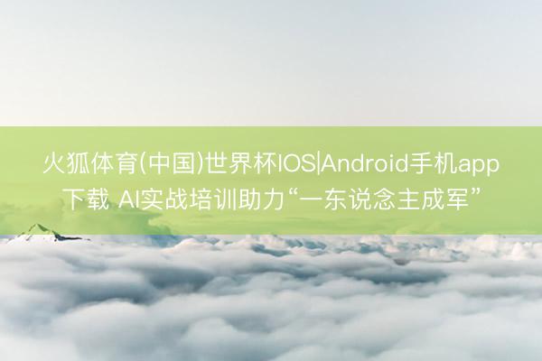 火狐体育(中国)世界杯IOS|Android手机app下载 AI实战培训助力“一东说念主成军”