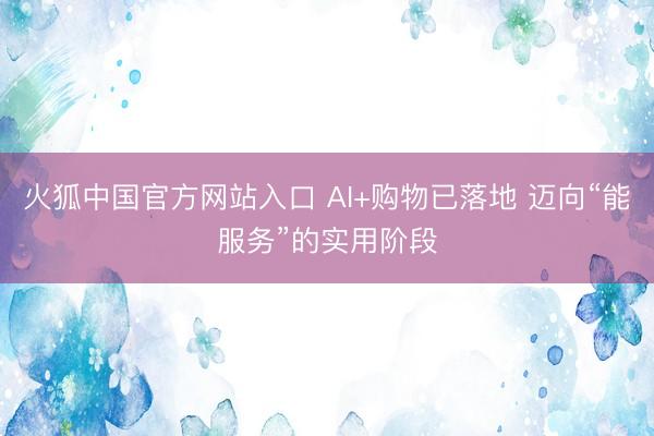 火狐中国官方网站入口 AI+购物已落地 迈向“能服务”的实用阶段