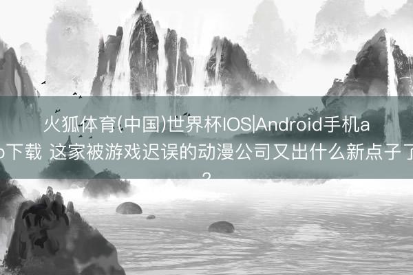 火狐体育(中国)世界杯IOS|Android手机app下载 这家被游戏迟误的动漫公司又出什么新点子了?