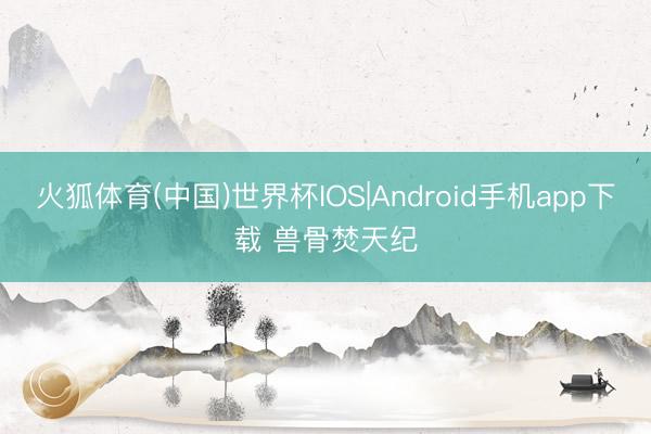 火狐体育(中国)世界杯IOS|Android手机app下载 兽骨焚天纪