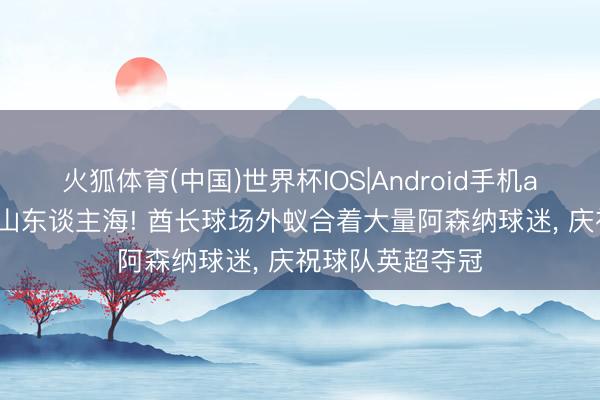 火狐体育(中国)世界杯IOS|Android手机app下载 东谈主山东谈主海! 酋长球场外蚁合着大量阿森纳球迷， 庆祝球队英超夺冠