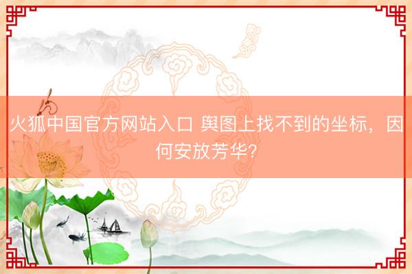 火狐中国官方网站入口 舆图上找不到的坐标，因何安放芳华？