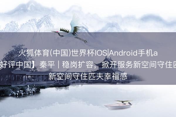 火狐体育(中国)世界杯IOS|Android手机app下载 【好评中国】秦平 | 稳岗扩容，掀开服务新空间守住匹夫幸福感