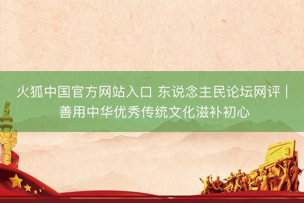 火狐中国官方网站入口 东说念主民论坛网评 | 善用中华优秀传统文化滋补初心