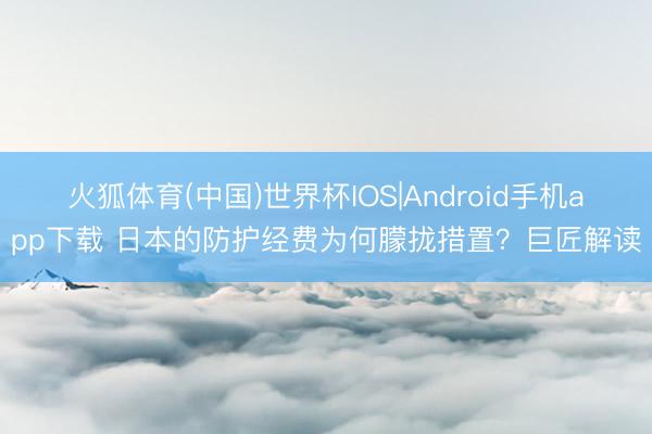 火狐体育(中国)世界杯IOS|Android手机app下载 日本的防护经费为何朦拢措置？巨匠解读
