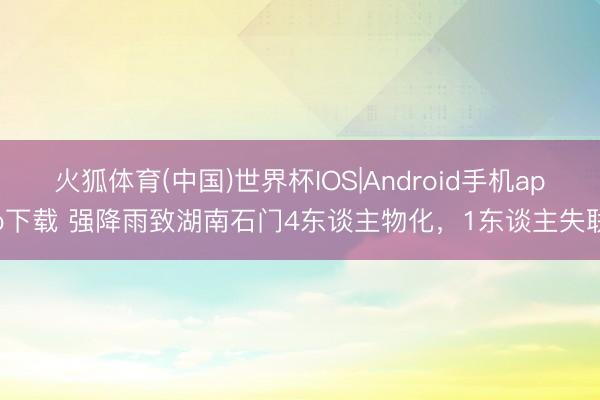 火狐体育(中国)世界杯IOS|Android手机app下载 强降雨致湖南石门4东谈主物化,1东谈主失联