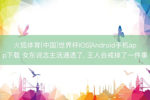 火狐体育(中国)世界杯IOS|Android手机app下载 女东说念主活通透了， 王人会戒掉了一件事