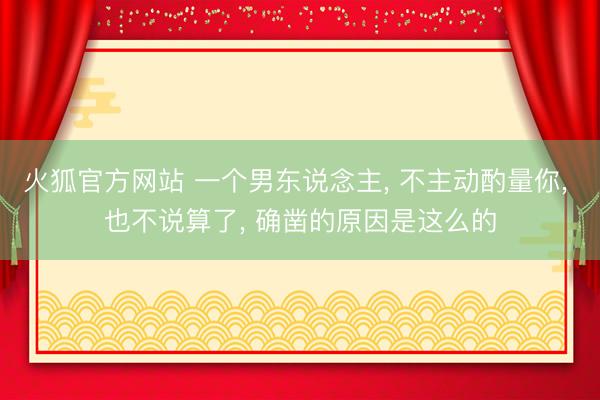 火狐官方网站 一个男东说念主, 不主动酌量你, 也不说算了, 确凿的原因是这么的