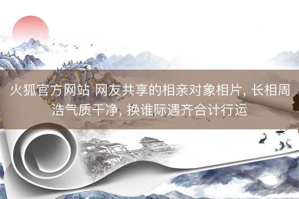 火狐官方网站 网友共享的相亲对象相片， 长相周浩气质干净，<a href=