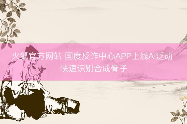 火狐官方网站 国度反诈中心APP上线AI泛动 快速识别合成骨子