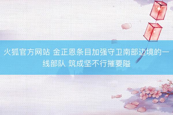 火狐官方网站 金正恩条目加强守卫南部边境的一线部队 筑成坚不行摧要隘
