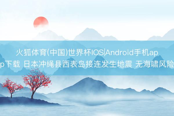 火狐体育(中国)世界杯IOS|Android手机app下载 日本冲绳县西表岛接连发生地震 无海啸风险