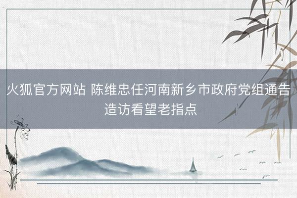 火狐官方网站 陈维忠任河南新乡市政府党组通告 造访看望老指点