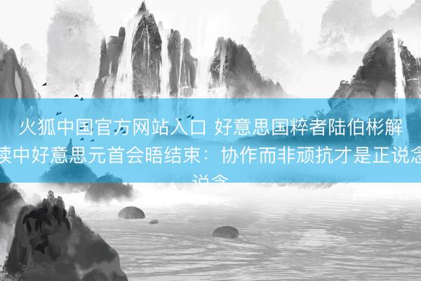 火狐中国官方网站入口 好意思国粹者陆伯彬解读中好意思元首会晤结束：协作而非顽抗才是正说念