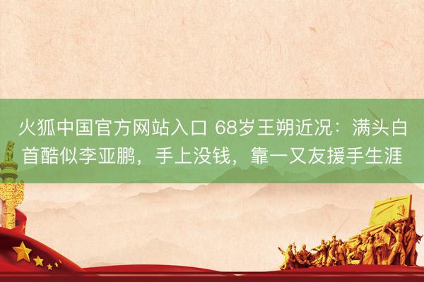 火狐中国官方网站入口 68岁王朔近况:满头白首酷似李亚鹏,手上没钱,靠一又友援手生涯