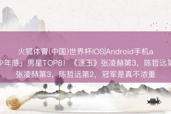 火狐体育(中国)世界杯IOS|Android手机app下载 网评「最具少年感」男星TOP8！《逐玉》张凌赫第3，陈哲远第2，冠军是真不浓重