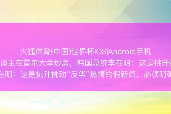 火狐体育(中国)世界杯IOS|Android手机app下载 韩媒降低中国东谈主在首尔大举炒房，韩国总统李在明：这是挑升挑动“反华”热情的假新闻，必须明确讲究包袱