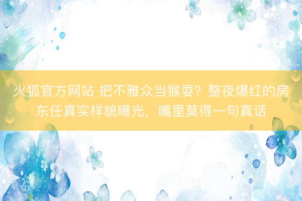 火狐官方网站 把不雅众当猴耍？整夜爆红的房东任真实样貌曝光，嘴里莫得一句真话