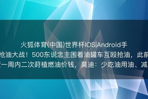 火狐体育(中国)世界杯IOS|Android手机app下载 印度一地现抢油大战！500东说念主围着油罐车互殴抢油，此前印度一周内二次莳植燃油价钱，莫迪：少吃油用油、减半化肥用量、尽量不买黄金不出洋
