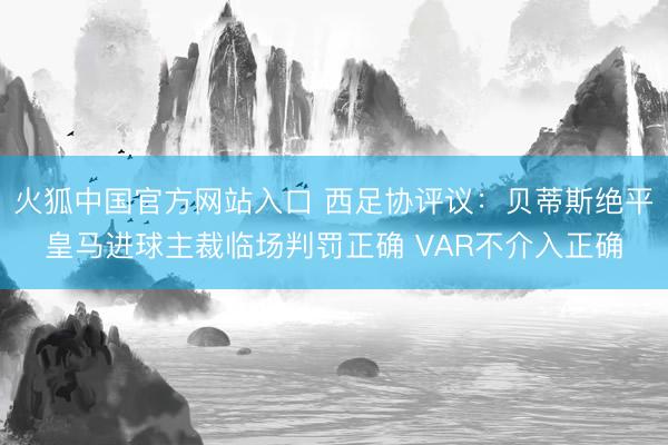 火狐中国官方网站入口 西足协评议:贝蒂斯绝平皇马进球主裁临场判罚正确 VAR不介入正确