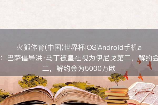 火狐体育(中国)世界杯IOS|Android手机app下载 阿斯：巴萨倡导洪·马丁被皇社视为伊尼戈第二，解约金为5000万欧