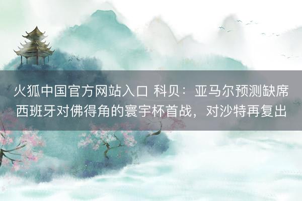 火狐中国官方网站入口 科贝：亚马尔预测缺席西班牙对佛得角的寰宇杯首战，对沙特再复出