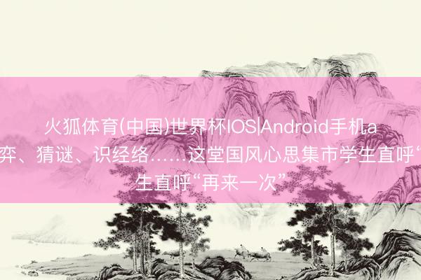 火狐体育(中国)世界杯IOS|Android手机app下载 对弈、猜谜、识经络……这堂国风心思集市学生直呼“再来一次”
