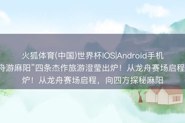 火狐体育(中国)世界杯IOS|Android手机app下载 “随着龙舟游麻阳”四条杰作旅游澄莹出炉！从龙舟赛场启程，向四方探秘麻阳