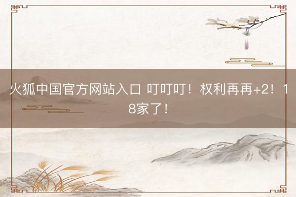 火狐中国官方网站入口 叮叮叮！权利再再+2！18家了！