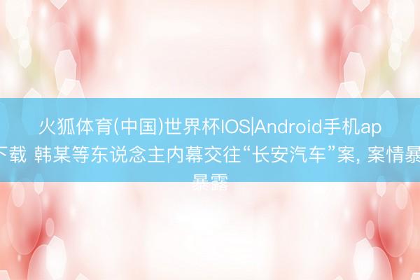火狐体育(中国)世界杯IOS|Android手机app下载 韩某等东说念主内幕交往“长安汽车”案， 案情暴露
