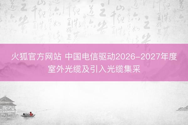 火狐官方网站 中国电信驱动2026-2027年度室外光缆及引入光缆集采